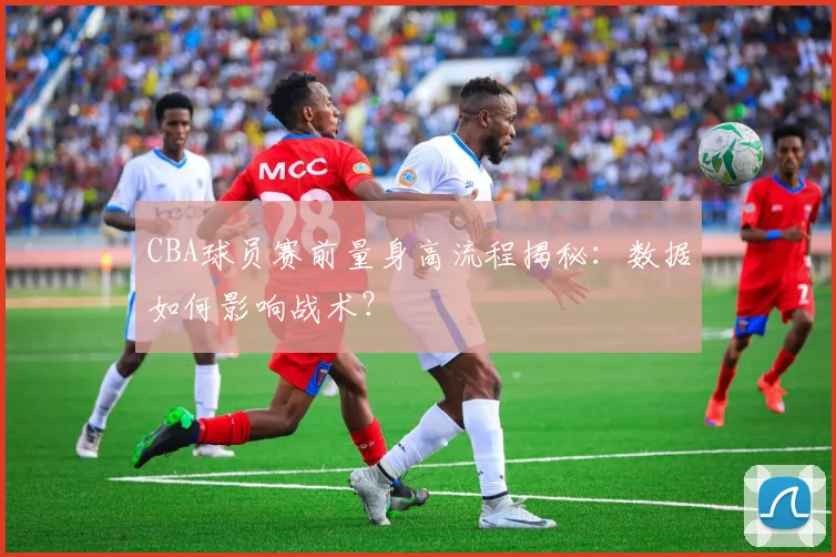 CBA球员赛前量身高流程揭秘：数据如何影响战术？