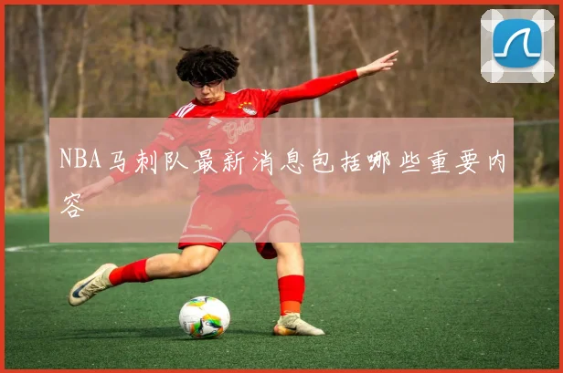 NBA马刺队最新消息包括哪些重要内容