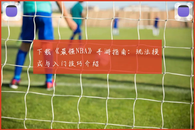 下载《最强NBA》手游指南：玩法模式与入门技巧介绍
