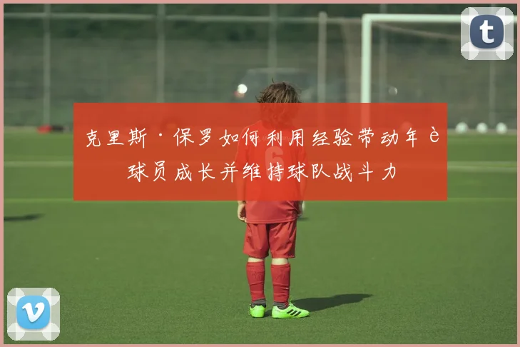 克里斯·保罗如何利用经验带动年轻球员成长并维持球队战斗力