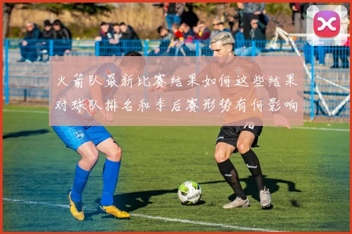 火箭队最新比赛结果如何这些结果对球队排名和季后赛形势有何影响