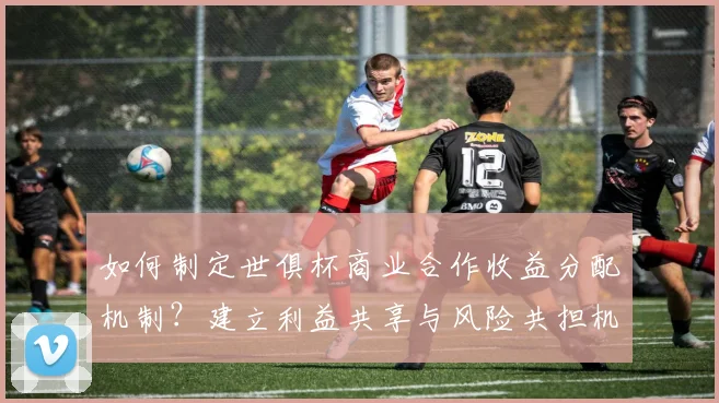 如何制定世俱杯商业合作收益分配机制？建立利益共享与风险共担机制